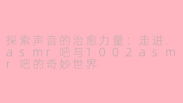 探索声音的治愈力量：走进.asmr吧与1002asmr吧的奇妙世界