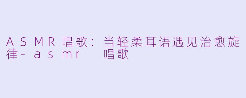 ASMR唱歌：当轻柔耳语遇见治愈旋律-asmr 唱歌