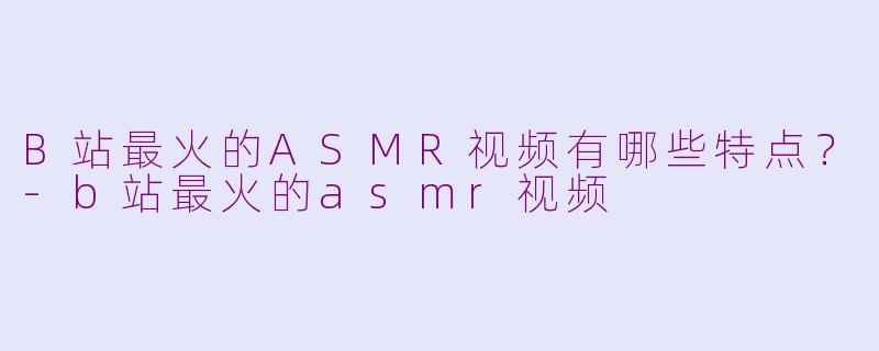 B站最火的ASMR视频有哪些特点？-b站最火的asmr视频