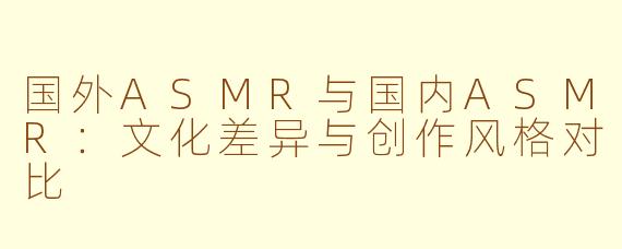 国外ASMR与国内ASMR：文化差异与创作风格对比