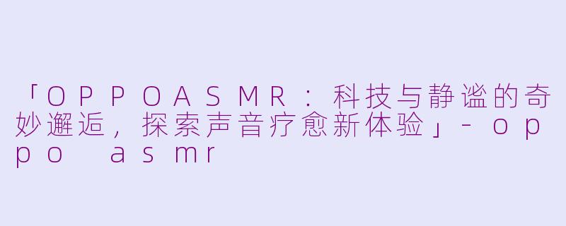 「OPPOASMR：科技与静谧的奇妙邂逅，探索声音疗愈新体验」-oppo asmr