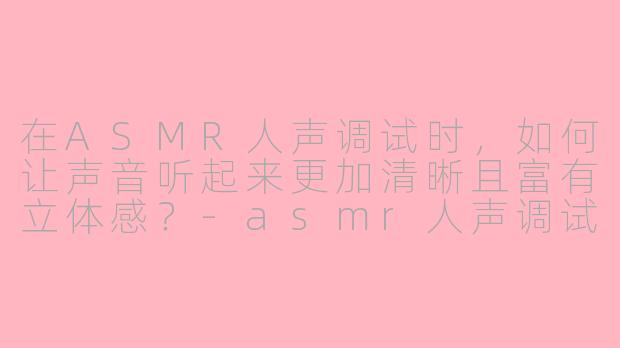 在ASMR人声调试时，如何让声音听起来更加清晰且富有立体感？-asmr人声调试教程视频