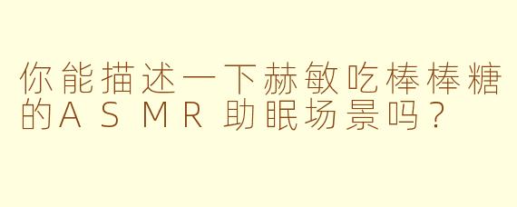 你能描述一下赫敏吃棒棒糖的ASMR助眠场景吗？