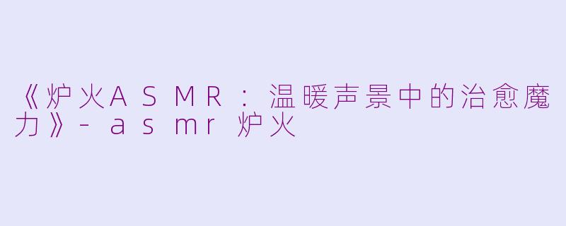 《炉火ASMR：温暖声景中的治愈魔力》-asmr炉火