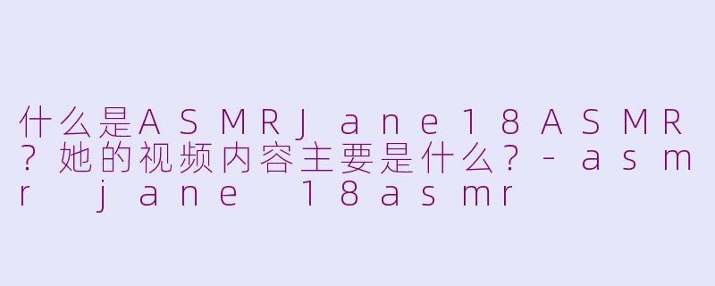 什么是ASMRJane18ASMR？她的视频内容主要是什么？-asmr jane 18asmr