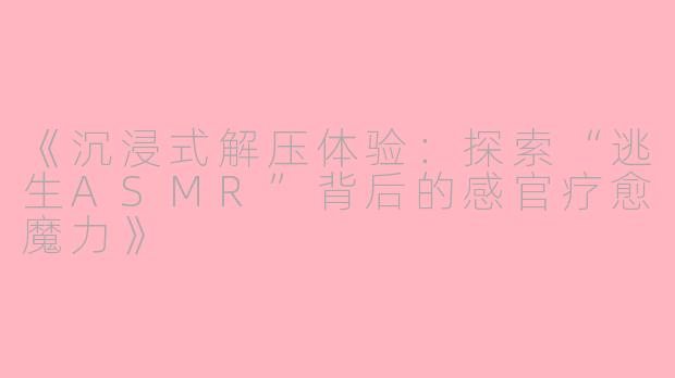 《沉浸式解压体验：探索“逃生ASMR”背后的感官疗愈魔力》
