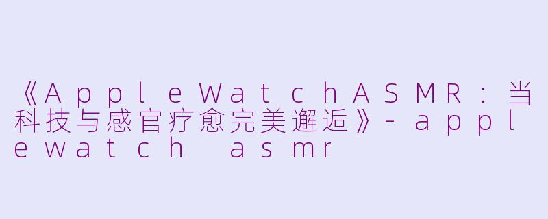 《AppleWatchASMR：当科技与感官疗愈完美邂逅》-applewatch asmr