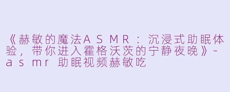 《赫敏的魔法ASMR：沉浸式助眠体验，带你进入霍格沃茨的宁静夜晚》-asmr助眠视频赫敏吃