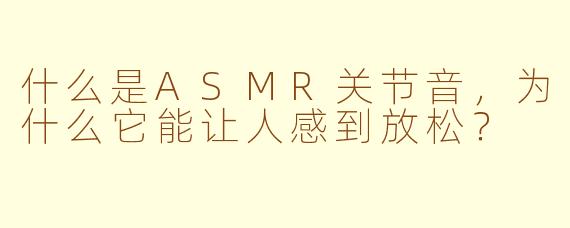 什么是ASMR关节音，为什么它能让人感到放松？