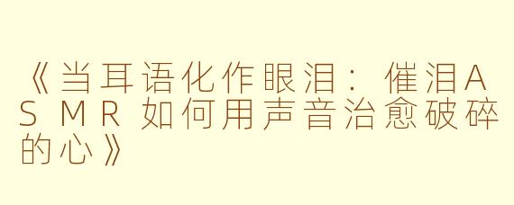 《当耳语化作眼泪：催泪ASMR如何用声音治愈破碎的心》