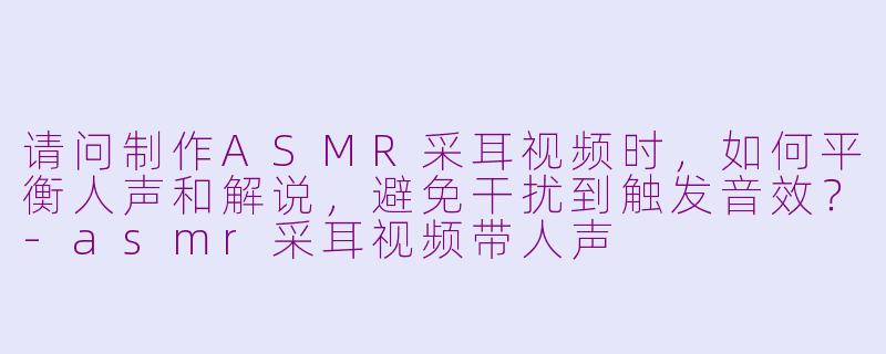 请问制作ASMR采耳视频时，如何平衡人声和解说，避免干扰到触发音效？-asmr采耳视频带人声