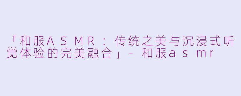「和服ASMR：传统之美与沉浸式听觉体验的完美融合」-和服asmr
