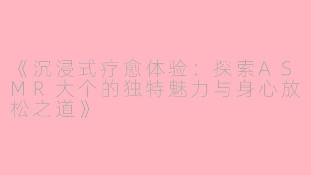 《沉浸式疗愈体验：探索ASMR大个的独特魅力与身心放松之道》