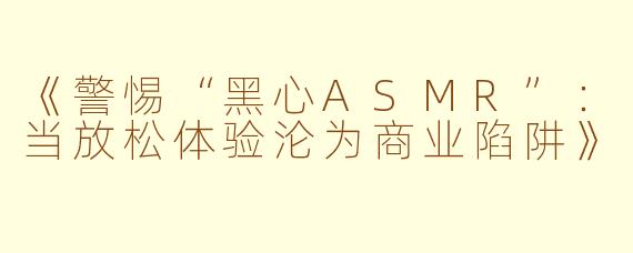 《警惕“黑心ASMR”：当放松体验沦为商业陷阱》