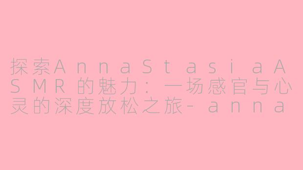 探索AnnaStasiaASMR的魅力：一场感官与心灵的深度放松之旅-annastasia asmr