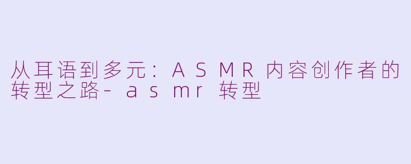 从耳语到多元：ASMR内容创作者的转型之路-asmr转型