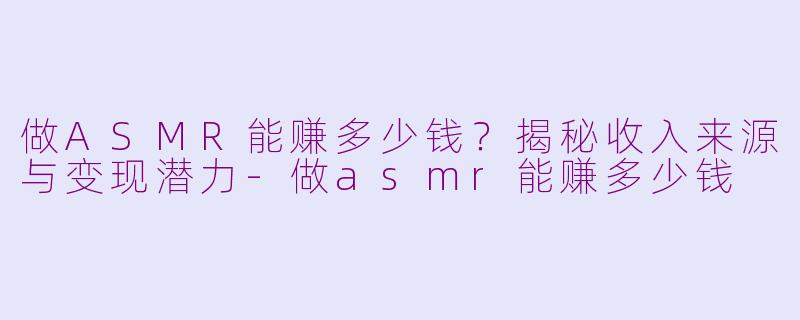 做ASMR能赚多少钱？揭秘收入来源与变现潜力-做asmr能赚多少钱
