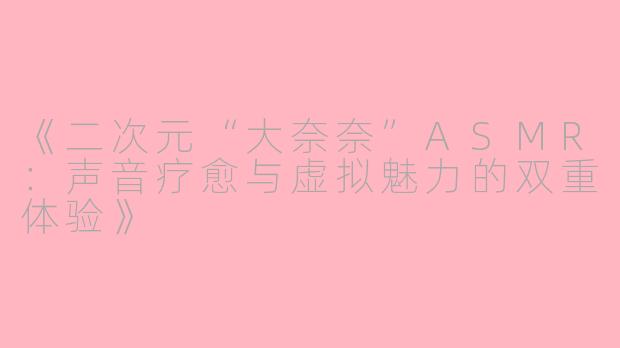 《二次元“大奈奈”ASMR：声音疗愈与虚拟魅力的双重体验》