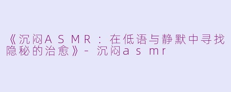 《沉闷ASMR：在低语与静默中寻找隐秘的治愈》-沉闷asmr