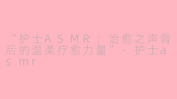 “护士ASMR：治愈之声背后的温柔疗愈力量”-护士asmr