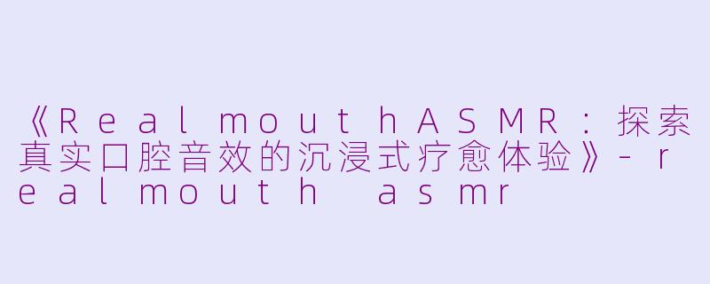 《RealmouthASMR：探索真实口腔音效的沉浸式疗愈体验》-realmouth asmr