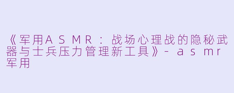 《军用ASMR：战场心理战的隐秘武器与士兵压力管理新工具》-asmr军用