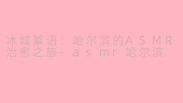 冰城絮语：哈尔滨的ASMR治愈之旅-asmr哈尔滨