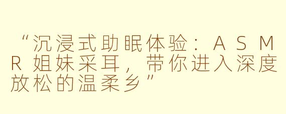 “沉浸式助眠体验：ASMR姐妹采耳，带你进入深度放松的温柔乡”