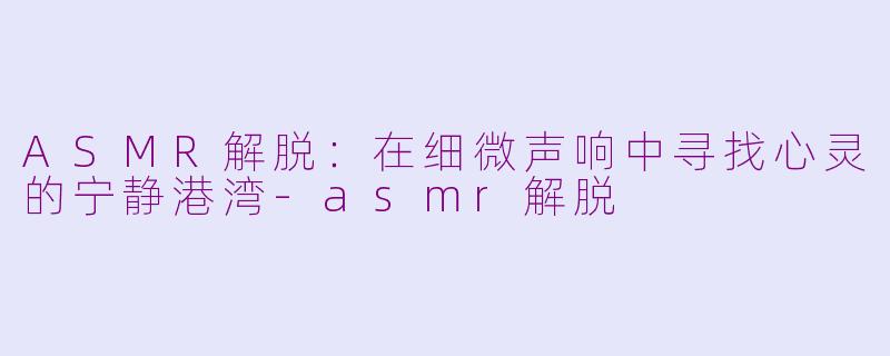 ASMR解脱：在细微声响中寻找心灵的宁静港湾-asmr解脱