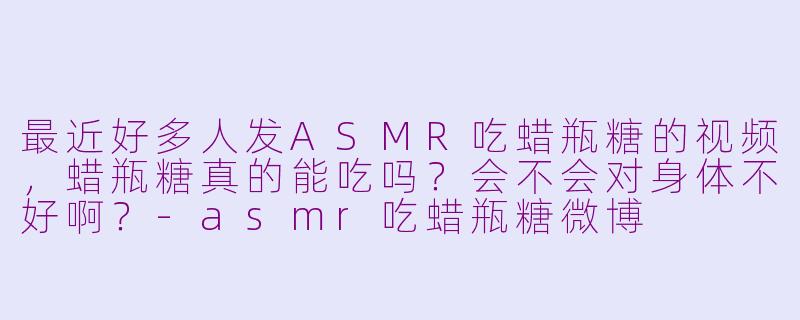 最近好多人发ASMR吃蜡瓶糖的视频，蜡瓶糖真的能吃吗？会不会对身体不好啊？-asmr吃蜡瓶糖微博