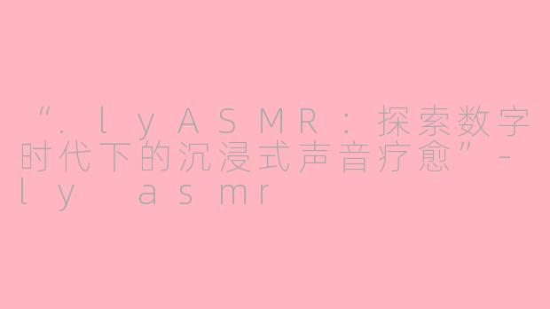 “.lyASMR：探索数字时代下的沉浸式声音疗愈”-ly asmr