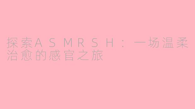 探索ASMRSH：一场温柔治愈的感官之旅