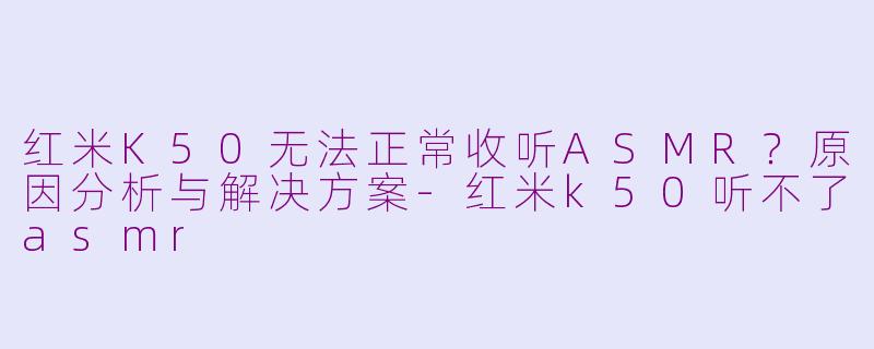 红米K50无法正常收听ASMR？原因分析与解决方案-红米k50听不了asmr