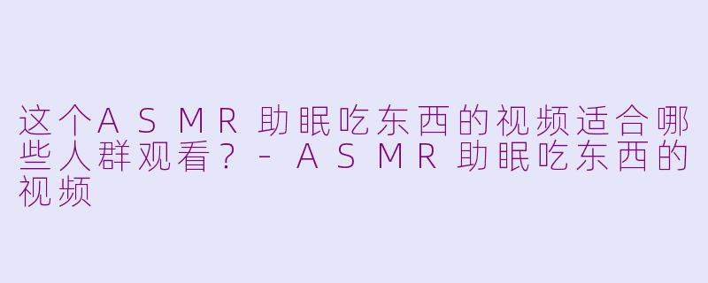 这个ASMR助眠吃东西的视频适合哪些人群观看？-ASMR助眠吃东西的视频