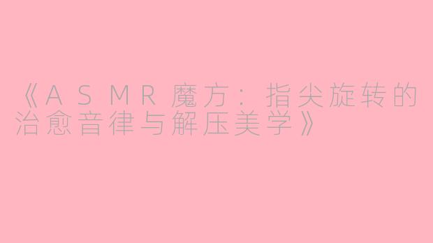 《ASMR魔方：指尖旋转的治愈音律与解压美学》