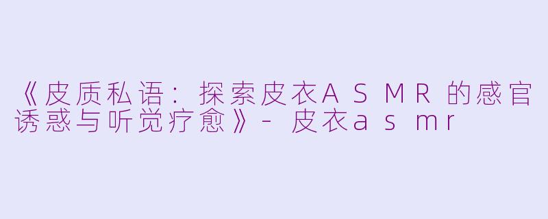 《皮质私语：探索皮衣ASMR的感官诱惑与听觉疗愈》-皮衣asmr