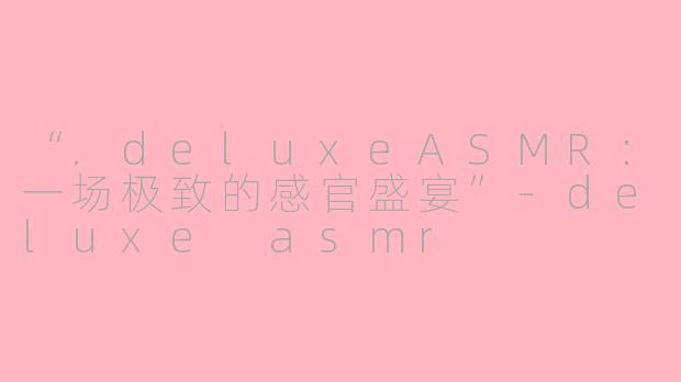 “.deluxeASMR：一场极致的感官盛宴”-deluxe asmr