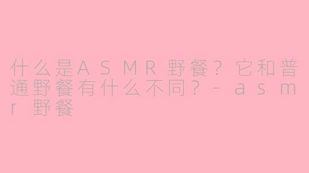 什么是ASMR野餐？它和普通野餐有什么不同？-asmr野餐