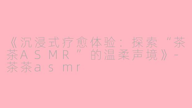 《沉浸式疗愈体验：探索“茶茶ASMR”的温柔声境》-茶茶asmr
