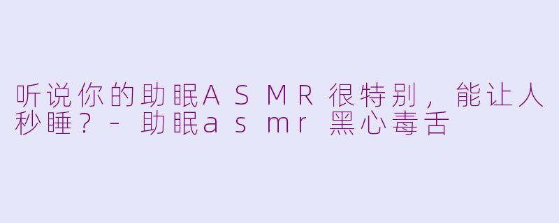 听说你的助眠ASMR很特别，能让人秒睡？-助眠asmr黑心毒舌