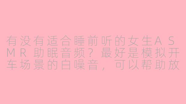 有没有适合睡前听的女生ASMR助眠音频？最好是模拟开车场景的白噪音，可以帮助放松入睡的。-asmr助眠女生开车在线