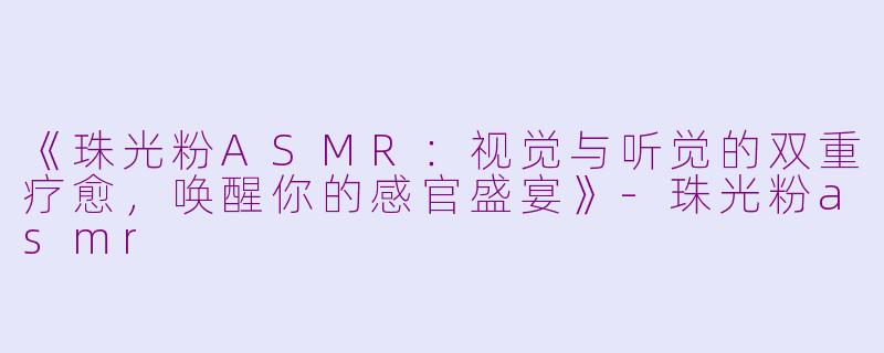 《珠光粉ASMR：视觉与听觉的双重疗愈，唤醒你的感官盛宴》-珠光粉asmr