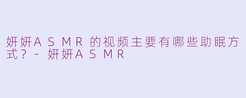 妍妍ASMR的视频主要有哪些助眠方式？-妍妍ASMR