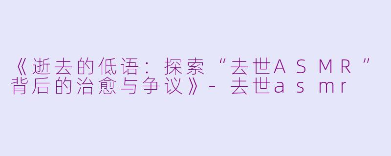 《逝去的低语：探索“去世ASMR”背后的治愈与争议》-去世asmr