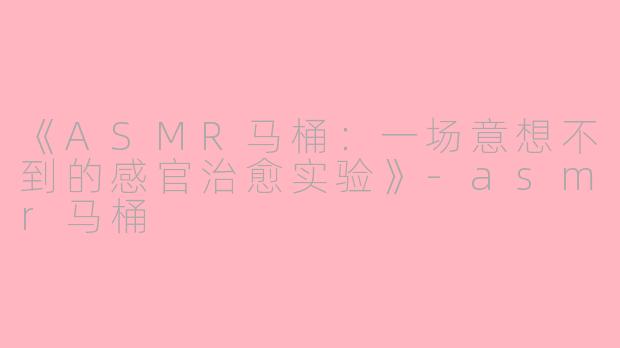 《ASMR马桶：一场意想不到的感官治愈实验》-asmr马桶