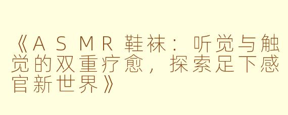 《ASMR鞋袜：听觉与触觉的双重疗愈，探索足下感官新世界》