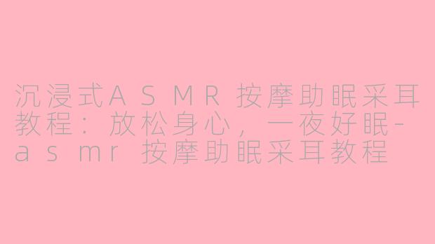 沉浸式ASMR按摩助眠采耳教程：放松身心，一夜好眠-asmr按摩助眠采耳教程