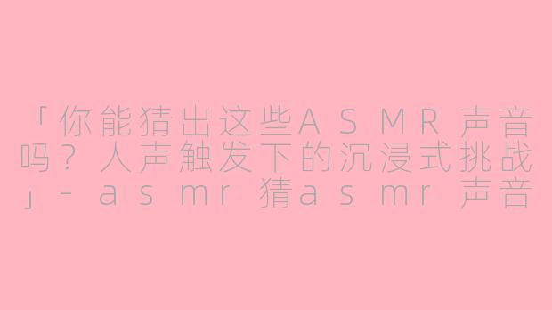 「你能猜出这些ASMR声音吗？人声触发下的沉浸式挑战」-asmr猜asmr声音有人声