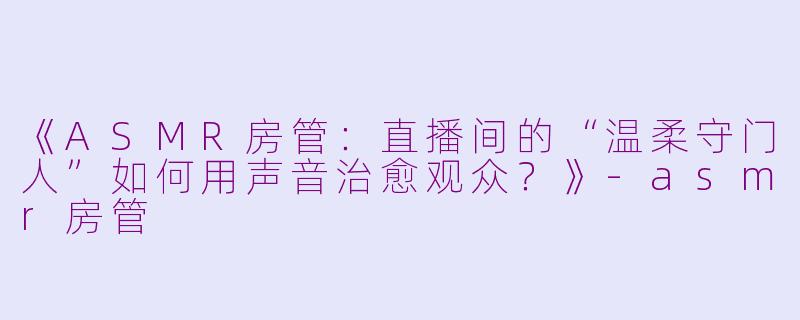 《ASMR房管：直播间的“温柔守门人”如何用声音治愈观众？》-asmr房管