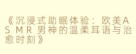 《沉浸式助眠体验：欧美ASMR男神的温柔耳语与治愈时刻》